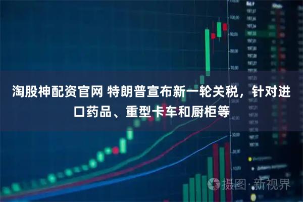 淘股神配资官网 特朗普宣布新一轮关税，针对进口药品、重型卡车和厨柜等