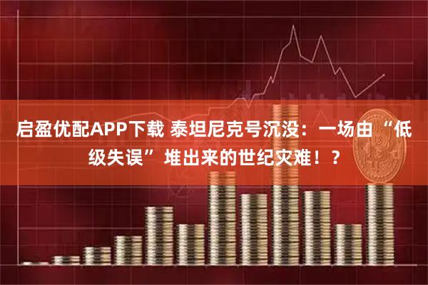 启盈优配APP下载 泰坦尼克号沉没:一场由 “低级失误” 堆出来的世纪灾难!?