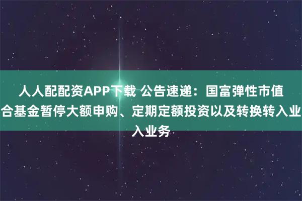 人人配配资APP下载 公告速递:国富弹性市值混合基金暂停大额申购、定期定额投资以及转换转入业务