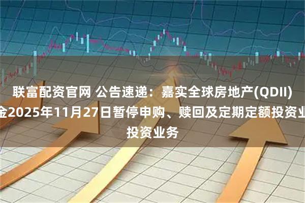 联富配资官网 公告速递：嘉实全球房地产(QDII)基金2025年11月27日暂停申购、赎回及定期定额投资业务
