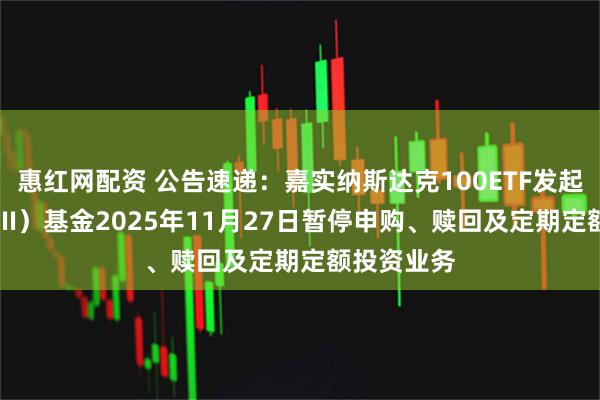 惠红网配资 公告速递：嘉实纳斯达克100ETF发起联接（QDII）基金2025年11月27日暂停申购、赎回及定期定额投资业务