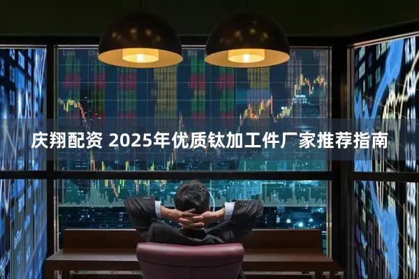 庆翔配资 2025年优质钛加工件厂家推荐指南