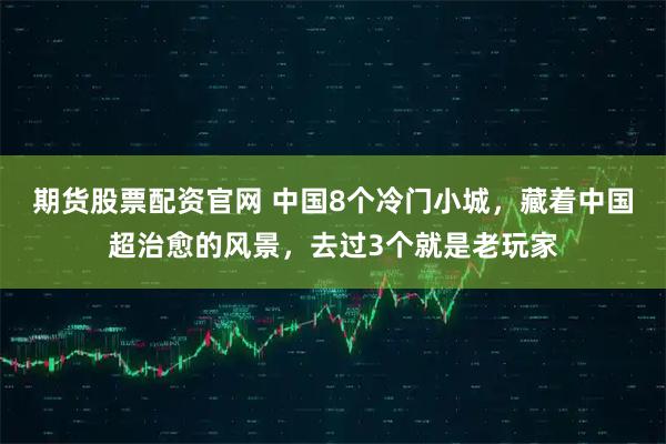 期货股票配资官网 中国8个冷门小城,藏着中国超治愈的风景,去过3个就是老玩家