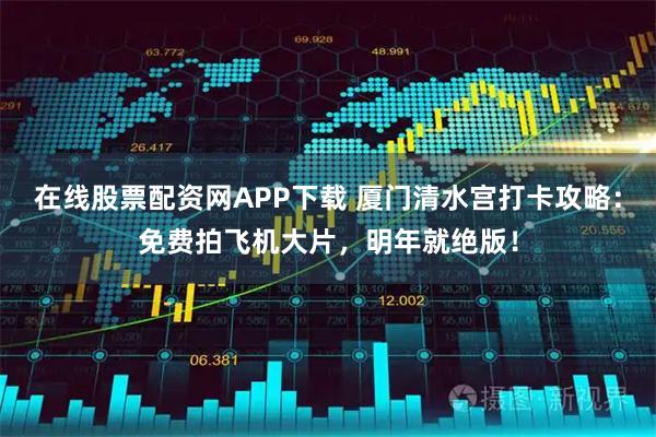 在线股票配资网APP下载 厦门清水宫打卡攻略：免费拍飞机大片，明年就绝版！