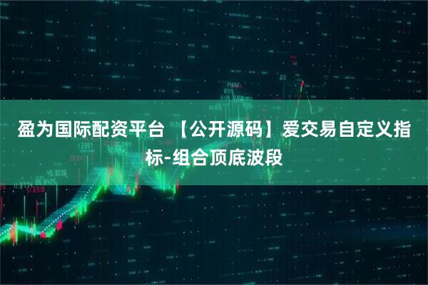 盈为国际配资平台 【公开源码】爱交易自定义指标-组合顶底波段