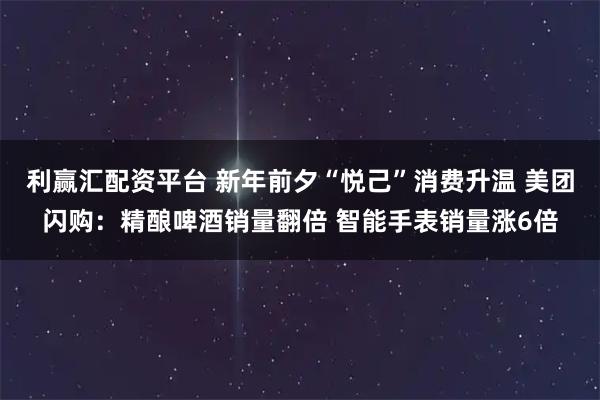 利赢汇配资平台 新年前夕“悦己”消费升温 美团闪购：精酿啤酒销量翻倍 智能手表销量涨6倍