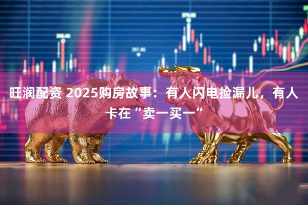旺润配资 2025购房故事：有人闪电捡漏儿，有人卡在“卖一买一”