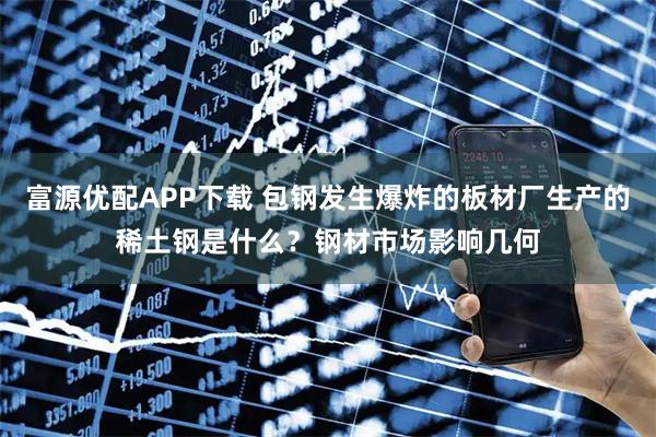 富源优配APP下载 包钢发生爆炸的板材厂生产的稀土钢是什么？钢材市场影响几何