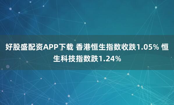 好股盛配资APP下载 香港恒生指数收跌1.05% 恒生科技指数跌1.24%