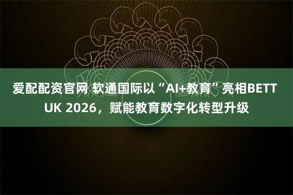 爱配配资官网 软通国际以“AI+教育”亮相BETT UK 2026，赋能教育数字化转型升级