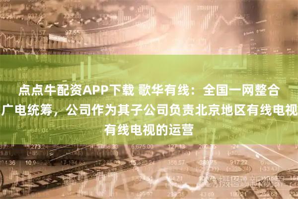 点点牛配资APP下载 歌华有线：全国一网整合由中国广电统筹，公司作为其子公司负责北京地区有线电视的运营