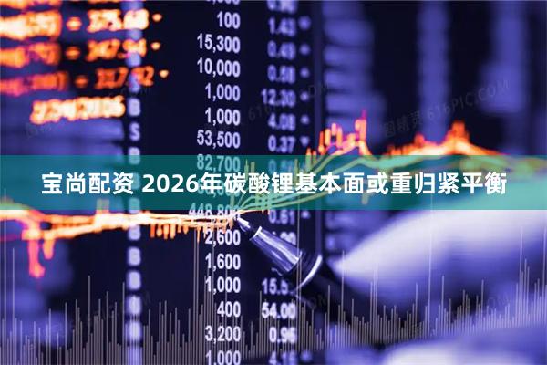 宝尚配资 2026年碳酸锂基本面或重归紧平衡