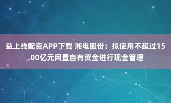 益上线配资APP下载 湘电股份：拟使用不超过15.00亿元闲置自有资金进行现金管理