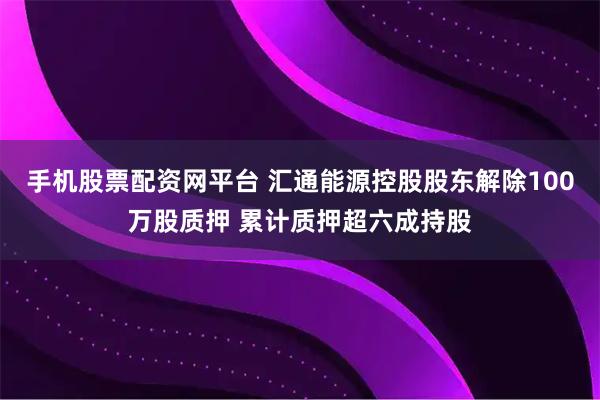 手机股票配资网平台 汇通能源控股股东解除100万股质押 累计质押超六成持股