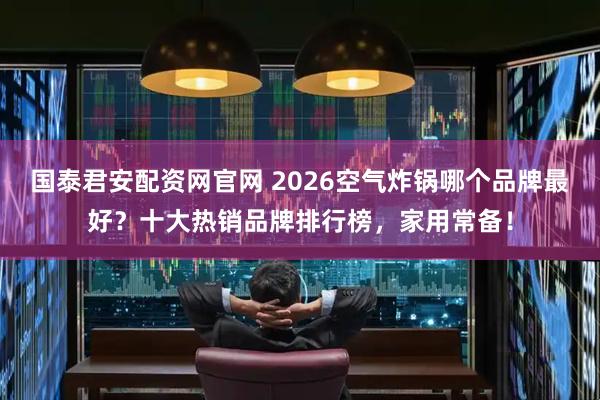 国泰君安配资网官网 2026空气炸锅哪个品牌最好?十大热销品牌排行榜,家用常备!