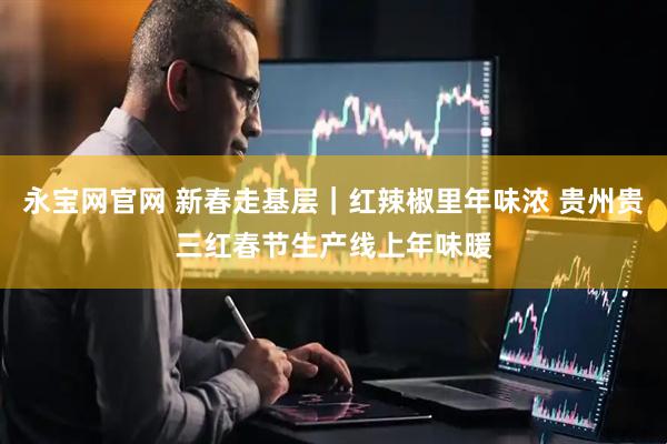 永宝网官网 新春走基层|红辣椒里年味浓 贵州贵三红春节生产线上年味暖