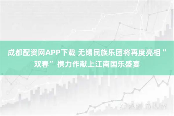 成都配资网APP下载 无锡民族乐团将再度亮相“双春” 携力作献上江南国乐盛宴