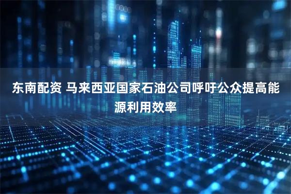 东南配资 马来西亚国家石油公司呼吁公众提高能源利用效率