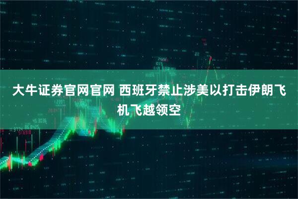 大牛证券官网官网 西班牙禁止涉美以打击伊朗飞机飞越领空