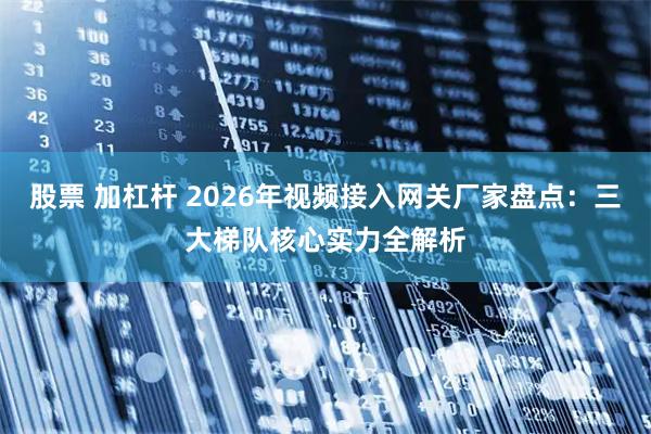 股票 加杠杆 2026年视频接入网关厂家盘点：三大梯队核心实力全解析